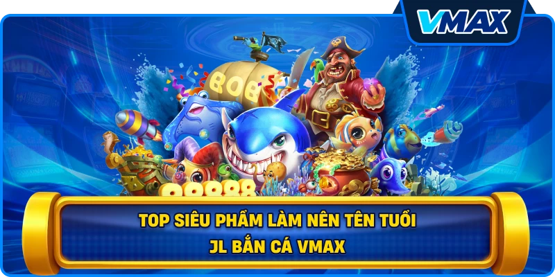Top siêu phẩm làm nên tên tuổi JL bắn cá vmax